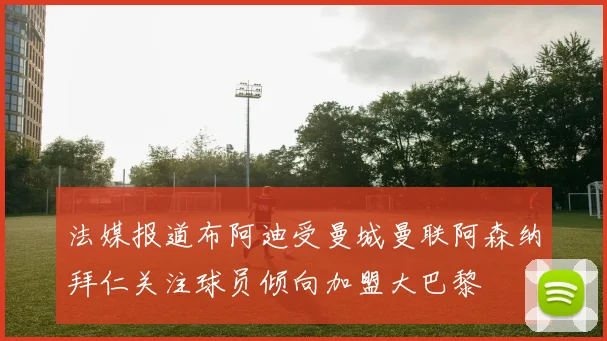 法媒报道布阿迪受曼城曼联阿森纳拜仁关注球员倾向加盟大巴黎