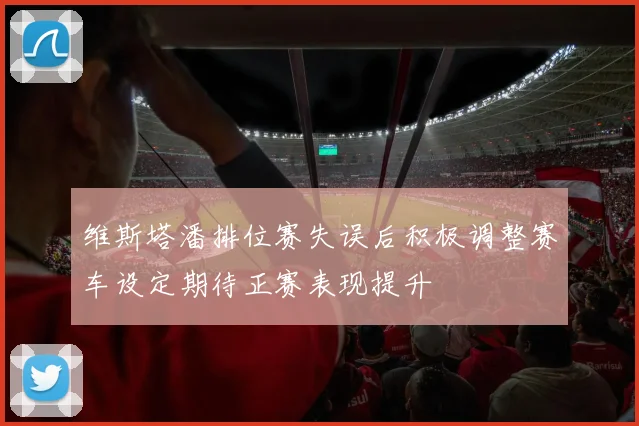 维斯塔潘排位赛失误后积极调整赛车设定期待正赛表现提升