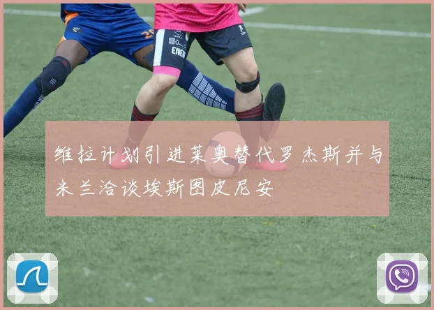 维拉计划引进莱奥替代罗杰斯并与米兰洽谈埃斯图皮尼安