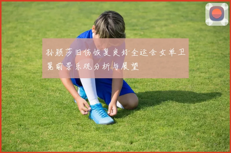 孙颖莎旧伤恢复良好全运会女单卫冕前景乐观分析与展望