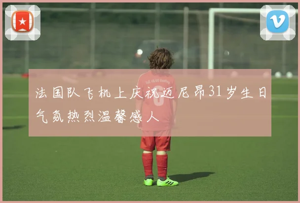 法国队飞机上庆祝迈尼昂31岁生日气氛热烈温馨感人