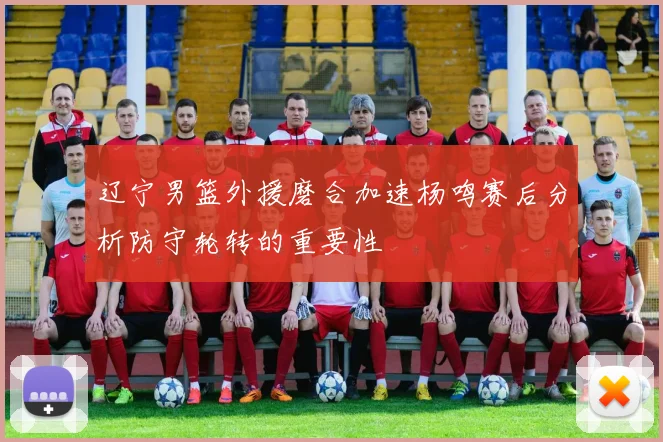 辽宁男篮外援磨合加速杨鸣赛后分析防守轮转的重要性