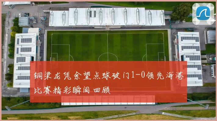 铜梁龙凭余望点球破门1-0领先海港比赛精彩瞬间回顾
