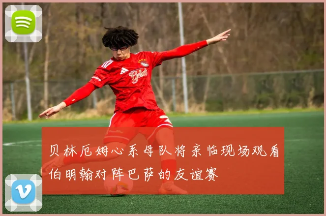贝林厄姆心系母队将亲临现场观看伯明翰对阵巴萨的友谊赛
