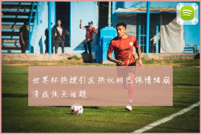 世界杯热搜引发热议姆巴佩情绪崩溃成焦点话题