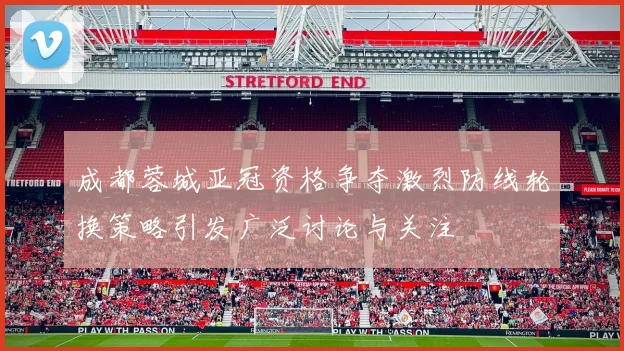 成都蓉城亚冠资格争夺激烈防线轮换策略引发广泛讨论与关注