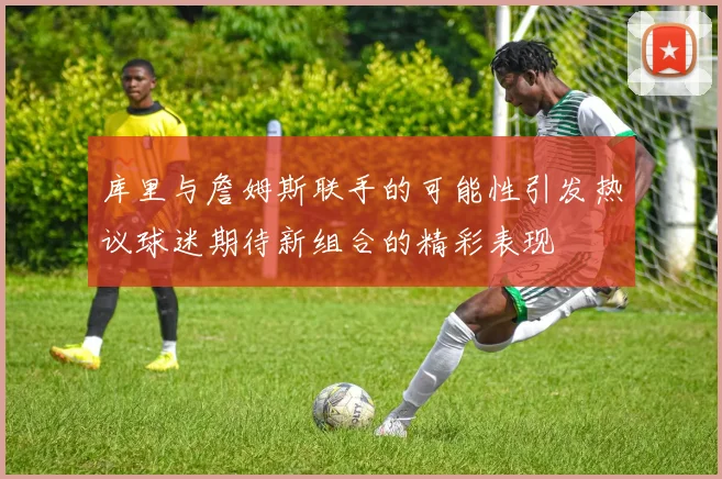 库里与詹姆斯联手的可能性引发热议球迷期待新组合的精彩表现